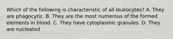 Which of the following is characteristic of all leukocytes? A. They are phagocytic. B. They are the most numerous of the formed elements in blood. C. They have cytoplasmic granules. D. They are nucleated