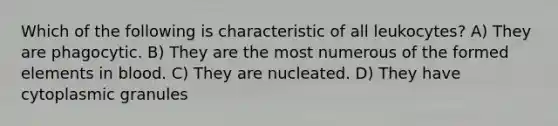 Which of the following is characteristic of all leukocytes? A) They are phagocytic. B) They are the most numerous of the formed elements in blood. C) They are nucleated. D) They have cytoplasmic granules