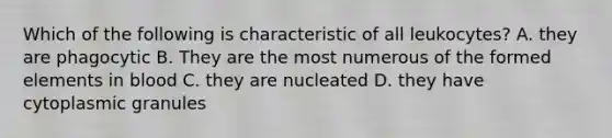 Which of the following is characteristic of all leukocytes? A. they are phagocytic B. They are the most numerous of the formed elements in blood C. they are nucleated D. they have cytoplasmic granules