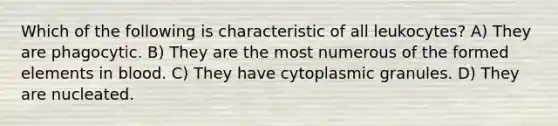 Which of the following is characteristic of all leukocytes? A) They are phagocytic. B) They are the most numerous of the formed elements in blood. C) They have cytoplasmic granules. D) They are nucleated.