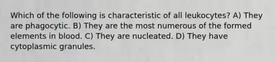 Which of the following is characteristic of all leukocytes? A) They are phagocytic. B) They are the most numerous of the formed elements in blood. C) They are nucleated. D) They have cytoplasmic granules.