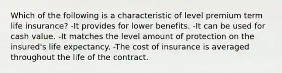 Which of the following is a characteristic of level premium term life insurance? -It provides for lower benefits. -It can be used for cash value. -It matches the level amount of protection on the insured's life expectancy. -The cost of insurance is averaged throughout the life of the contract.