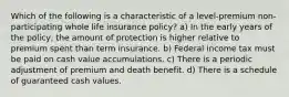 Which of the following is a characteristic of a level-premium non-participating whole life insurance policy? a) In the early years of the policy, the amount of protection is higher relative to premium spent than term insurance. b) Federal income tax must be paid on cash value accumulations. c) There is a periodic adjustment of premium and death benefit. d) There is a schedule of guaranteed cash values.