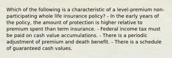 Which of the following is a characteristic of a level-premium non-participating whole life insurance policy? - In the early years of the policy, the amount of protection is higher relative to premium spent than term insurance. - Federal income tax must be paid on cash value accumulations. - There is a periodic adjustment of premium and death benefit. - There is a schedule of guaranteed cash values.