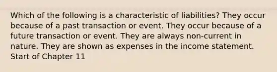 Which of the following is a characteristic of liabilities? They occur because of a past transaction or event. They occur because of a future transaction or event. They are always non-current in nature. They are shown as expenses in the income statement. Start of Chapter 11