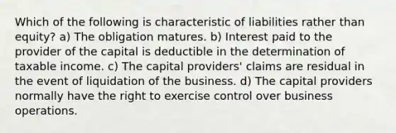 Which of the following is characteristic of liabilities rather than equity? a) The obligation matures. b) Interest paid to the provider of the capital is deductible in the determination of taxable income. c) The capital providers' claims are residual in the event of liquidation of the business. d) The capital providers normally have the right to exercise control over business operations.