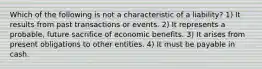 Which of the following is not a characteristic of a liability? 1) It results from past transactions or events. 2) It represents a probable, future sacrifice of economic benefits. 3) It arises from present obligations to other entities. 4) It must be payable in cash.