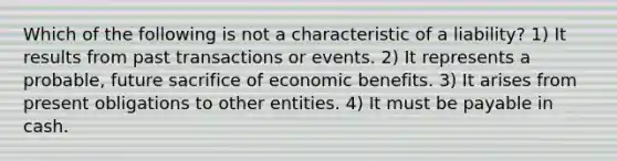 Which of the following is not a characteristic of a liability? 1) It results from past transactions or events. 2) It represents a probable, future sacrifice of economic benefits. 3) It arises from present obligations to other entities. 4) It must be payable in cash.