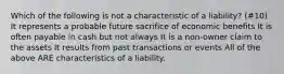 Which of the following is not a characteristic of a liability? (#10) It represents a probable future sacrifice of economic benefits It is often payable in cash but not always It is a non-owner claim to the assets It results from past transactions or events All of the above ARE characteristics of a liability.