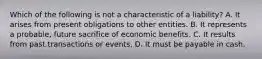 Which of the following is not a characteristic of a liability? A. It arises from present obligations to other entities. B. It represents a probable, future sacrifice of economic benefits. C. It results from past transactions or events. D. It must be payable in cash.