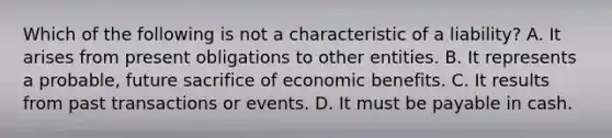 Which of the following is not a characteristic of a liability? A. It arises from present obligations to other entities. B. It represents a probable, future sacrifice of economic benefits. C. It results from past transactions or events. D. It must be payable in cash.