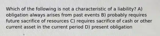 Which of the following is not a characteristic of a liability? A) obligation always arises from past events B) probably requires future sacrifice of resources C) requires sacrifice of cash or other current asset in the current period D) present obligation