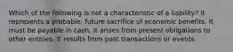 Which of the following is not a characteristic of a liability? It represents a probable, future sacrifice of economic benefits. It must be payable in cash. It arises from present obligations to other entities. It results from past transactions or events.