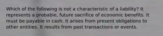 Which of the following is not a characteristic of a liability? It represents a probable, future sacrifice of economic benefits. It must be payable in cash. It arises from present obligations to other entities. It results from past transactions or events.