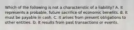 Which of the following is not a characteristic of a liability? A. It represents a probable, future sacrifice of economic benefits. B. It must be payable in cash. C. It arises from present obligations to other entities. D. It results from past transactions or events.