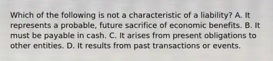 Which of the following is not a characteristic of a liability? A. It represents a probable, future sacrifice of economic benefits. B. It must be payable in cash. C. It arises from present obligations to other entities. D. It results from past transactions or events.