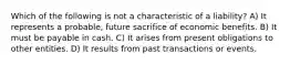 Which of the following is not a characteristic of a liability? A) It represents a probable, future sacrifice of economic benefits. B) It must be payable in cash. C) It arises from present obligations to other entities. D) It results from past transactions or events.