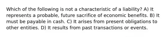 Which of the following is not a characteristic of a liability? A) It represents a probable, future sacrifice of economic benefits. B) It must be payable in cash. C) It arises from present obligations to other entities. D) It results from past transactions or events.