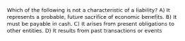 Which of the following is not a characteristic of a liability? A) It represents a probable, future sacrifice of economic benefits. B) It must be payable in cash. C) It arises from present obligations to other entities. D) It results from past transactions or events