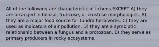 All of the following are characteristic of lichens EXCEPT A) they are arranged in foliose, fruticose, or crustose morphologies. B) they are a major food source for tundra herbivores. C) they are used as indicators of air pollution. D) they are a symbiotic relationship between a fungus and a protozoan. E) they serve as primary producers in rocky ecosystems.