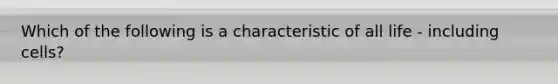 Which of the following is a characteristic of all life - including cells?