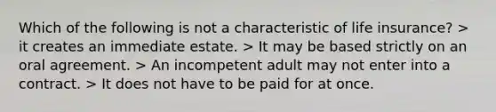 Which of the following is not a characteristic of life insurance? > it creates an immediate estate. > It may be based strictly on an oral agreement. > An incompetent adult may not enter into a contract. > It does not have to be paid for at once.