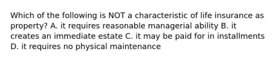 Which of the following is NOT a characteristic of life insurance as property? A. it requires reasonable managerial ability B. it creates an immediate estate C. it may be paid for in installments D. it requires no physical maintenance