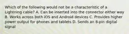 Which of the following would not be a characteristic of a Lightning cable? A. Can be inserted into the connector either way B. Works across both iOS and Android devices C. Provides higher power output for phones and tablets D. Sends an 8-pin digital signal