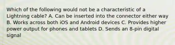 Which of the following would not be a characteristic of a Lightning cable? A. Can be inserted into the connector either way B. Works across both iOS and Android devices C. Provides higher power output for phones and tablets D. Sends an 8-pin digital signal