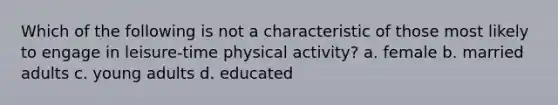 Which of the following is not a characteristic of those most likely to engage in leisure-time physical activity? a. female b. married adults c. young adults d. educated