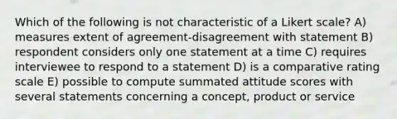 Which of the following is not characteristic of a Likert scale? A) measures extent of agreement-disagreement with statement B) respondent considers only one statement at a time C) requires interviewee to respond to a statement D) is a comparative rating scale E) possible to compute summated attitude scores with several statements concerning a concept, product or service