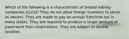 Which of the following is a characteristic of limited liability companies (LLCs)? They do not allow foreign investors to serve as owners. They are made to pay an annual franchise tax in many states. They are required to produce a larger amount of paperwork than corporations. They are subject to double taxation.