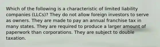 Which of the following is a characteristic of limited liability companies (LLCs)? They do not allow foreign investors to serve as owners. They are made to pay an annual franchise tax in many states. They are required to produce a larger amount of paperwork than corporations. They are subject to double taxation.