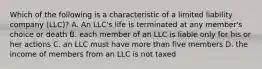 Which of the following is a characteristic of a limited liability company (LLC)? A. An LLC's life is terminated at any member's choice or death B. each member of an LLC is liable only for his or her actions C. an LLC must have more than five members D. the income of members from an LLC is not taxed