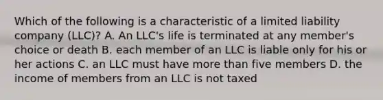 Which of the following is a characteristic of a limited liability company (LLC)? A. An LLC's life is terminated at any member's choice or death B. each member of an LLC is liable only for his or her actions C. an LLC must have <a href='https://www.questionai.com/knowledge/keWHlEPx42-more-than' class='anchor-knowledge'>more than</a> five members D. the income of members from an LLC is not taxed