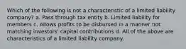 Which of the following is not a characteristic of a limited liability company? a. Pass through tax entity b. Limited liability for members c. Allows profits to be disbursed in a manner not matching investors' capital contributions d. All of the above are characteristics of a limited liability company.