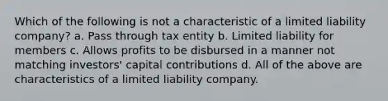 Which of the following is not a characteristic of a limited liability company? a. Pass through tax entity b. Limited liability for members c. Allows profits to be disbursed in a manner not matching investors' capital contributions d. All of the above are characteristics of a limited liability company.