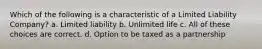 Which of the following is a characteristic of a Limited Liability Company? a. Limited liability b. Unlimited life c. All of these choices are correct. d. Option to be taxed as a partnership