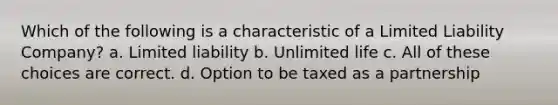 Which of the following is a characteristic of a Limited Liability Company? a. Limited liability b. Unlimited life c. All of these choices are correct. d. Option to be taxed as a partnership