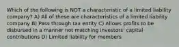 Which of the following is NOT a characteristic of a limited liability company? A) All of these are characteristics of a limited liability company B) Pass through tax entity C) Allows profits to be disbursed in a manner not matching investors' capital contributions D) Limited liability for members