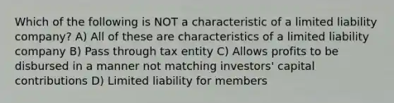 Which of the following is NOT a characteristic of a limited liability company? A) All of these are characteristics of a limited liability company B) Pass through tax entity C) Allows profits to be disbursed in a manner not matching investors' capital contributions D) Limited liability for members