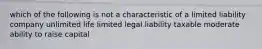 which of the following is not a characteristic of a limited liability company unlimited life limited legal liability taxable moderate ability to raise capital