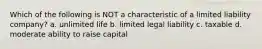 Which of the following is NOT a characteristic of a limited liability company? a. unlimited life b. limited legal liability c. taxable d. moderate ability to raise capital