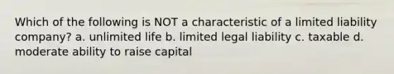 Which of the following is NOT a characteristic of a limited liability company? a. unlimited life b. limited legal liability c. taxable d. moderate ability to raise capital