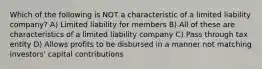 Which of the following is NOT a characteristic of a limited liability company? A) Limited liability for members B) All of these are characteristics of a limited liability company C) Pass through tax entity D) Allows profits to be disbursed in a manner not matching investors' capital contributions