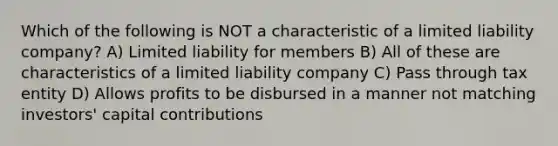 Which of the following is NOT a characteristic of a limited liability company? A) Limited liability for members B) All of these are characteristics of a limited liability company C) Pass through tax entity D) Allows profits to be disbursed in a manner not matching investors' capital contributions