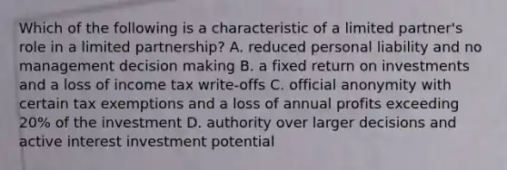 Which of the following is a characteristic of a limited partner's role in a <a href='https://www.questionai.com/knowledge/kmd4h5Q7st-limited-partnership' class='anchor-knowledge'>limited partnership</a>? A. reduced personal liability and no management <a href='https://www.questionai.com/knowledge/kuI1pP196d-decision-making' class='anchor-knowledge'>decision making</a> B. a fixed return on investments and a loss of income tax write-offs C. official anonymity with certain tax exemptions and a loss of annual profits exceeding 20% of the investment D. authority over larger decisions and active interest investment potential