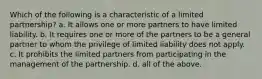 Which of the following is a characteristic of a limited partnership? a. It allows one or more partners to have limited liability. b. It requires one or more of the partners to be a general partner to whom the privilege of limited liability does not apply. c. It prohibits the limited partners from participating in the management of the partnership. d. all of the above.