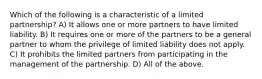 Which of the following is a characteristic of a limited partnership? A) It allows one or more partners to have limited liability. B) It requires one or more of the partners to be a general partner to whom the privilege of limited liability does not apply. C) It prohibits the limited partners from participating in the management of the partnership. D) All of the above.