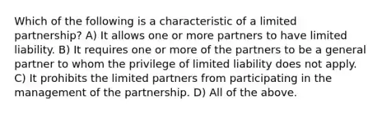 Which of the following is a characteristic of a limited partnership? A) It allows one or more partners to have limited liability. B) It requires one or more of the partners to be a general partner to whom the privilege of limited liability does not apply. C) It prohibits the limited partners from participating in the management of the partnership. D) All of the above.